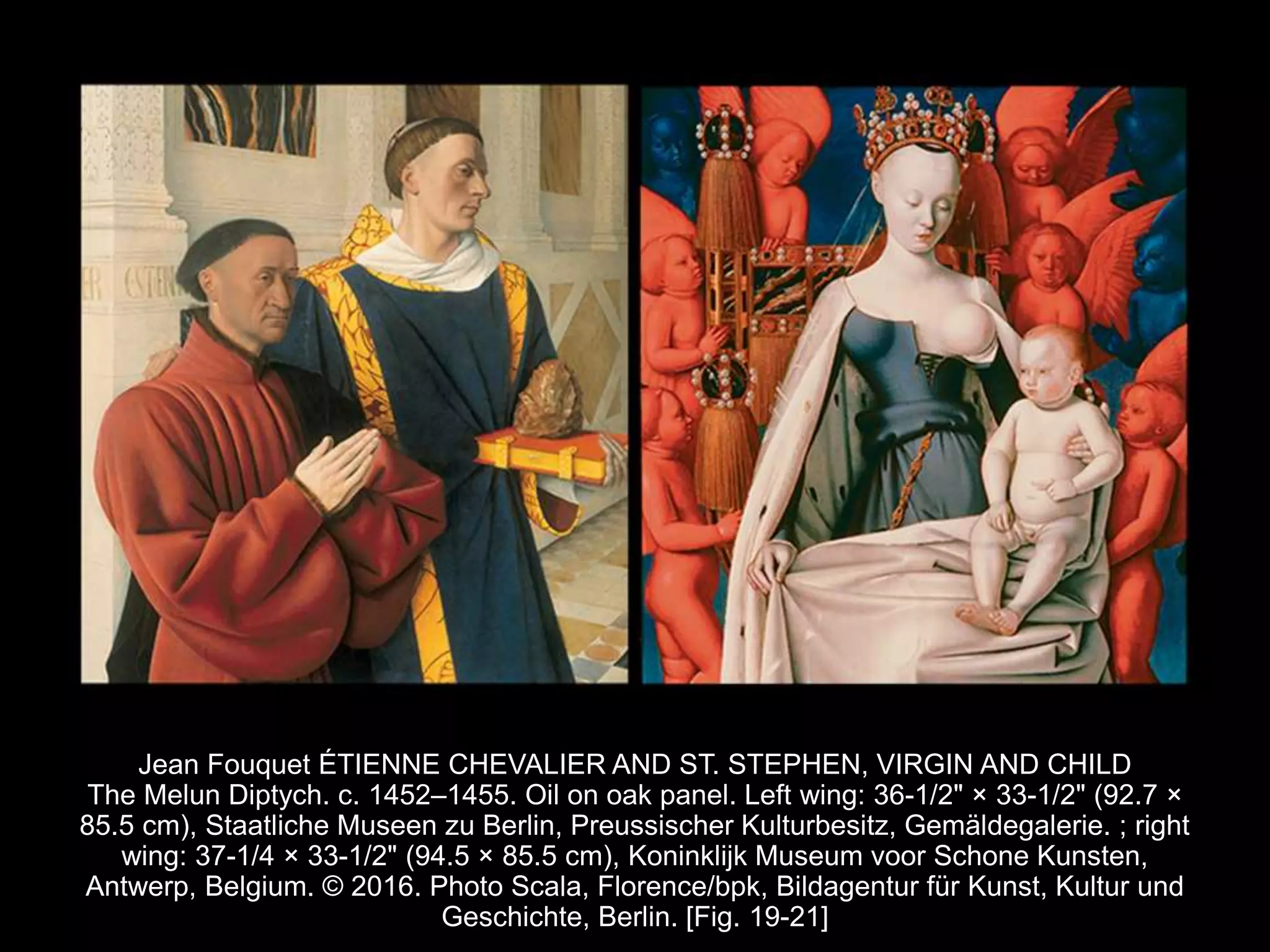 Jean Fouquet ÉTIENNE CHEVALIER AND ST. STEPHEN, VIRGIN AND CHILD
The Melun Diptych. c. 1452–1455. Oil on oak panel. Left wing: 36-1/2" × 33-1/2" (92.7 ×
85.5 cm), Staatliche Museen zu Berlin, Preussischer Kulturbesitz, Gemäldegalerie. ; right
wing: 37-1/4 × 33-1/2" (94.5 × 85.5 cm), Koninklijk Museum voor Schone Kunsten,
Antwerp, Belgium. © 2016. Photo Scala, Florence/bpk, Bildagentur für Kunst, Kultur und
Geschichte, Berlin. [Fig. 19-21]
 