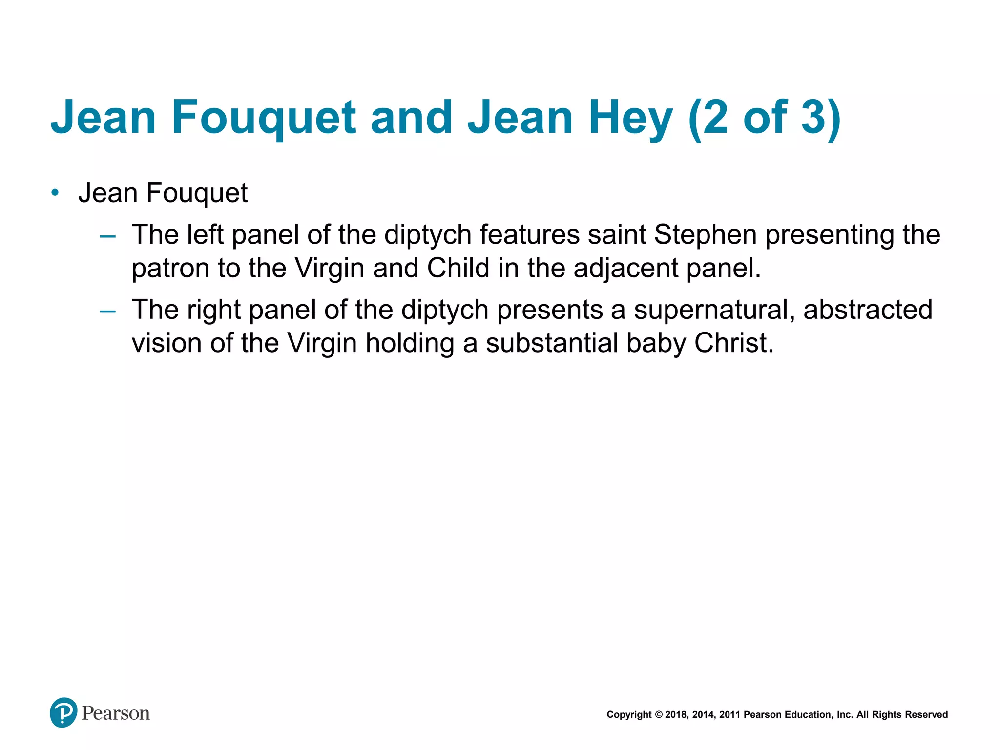 Copyright © 2018, 2014, 2011 Pearson Education, Inc. All Rights Reserved
Jean Fouquet and Jean Hey (2 of 3)
• Jean Fouquet
– The left panel of the diptych features saint Stephen presenting the
patron to the Virgin and Child in the adjacent panel.
– The right panel of the diptych presents a supernatural, abstracted
vision of the Virgin holding a substantial baby Christ.
 