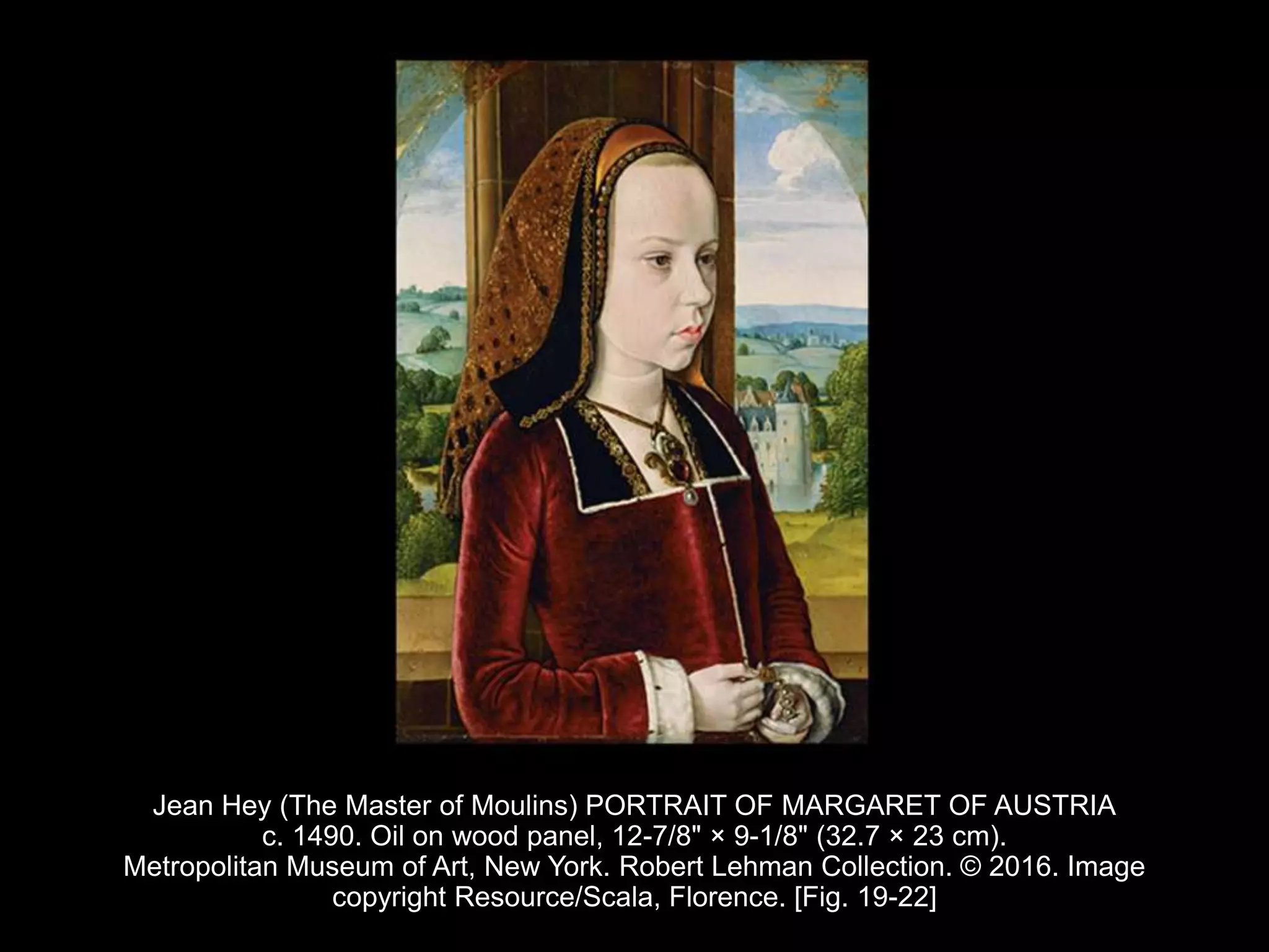 Jean Hey (The Master of Moulins) PORTRAIT OF MARGARET OF AUSTRIA
c. 1490. Oil on wood panel, 12-7/8" × 9-1/8" (32.7 × 23 cm).
Metropolitan Museum of Art, New York. Robert Lehman Collection. © 2016. Image
copyright Resource/Scala, Florence. [Fig. 19-22]
 