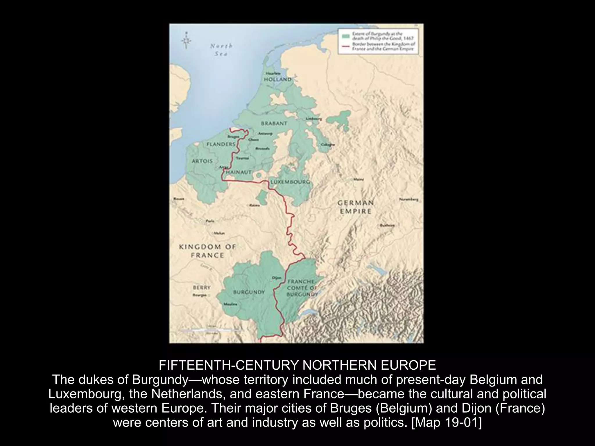 FIFTEENTH-CENTURY NORTHERN EUROPE
The dukes of Burgundy—whose territory included much of present-day Belgium and
Luxembourg, the Netherlands, and eastern France—became the cultural and political
leaders of western Europe. Their major cities of Bruges (Belgium) and Dijon (France)
were centers of art and industry as well as politics. [Map 19-01]
 