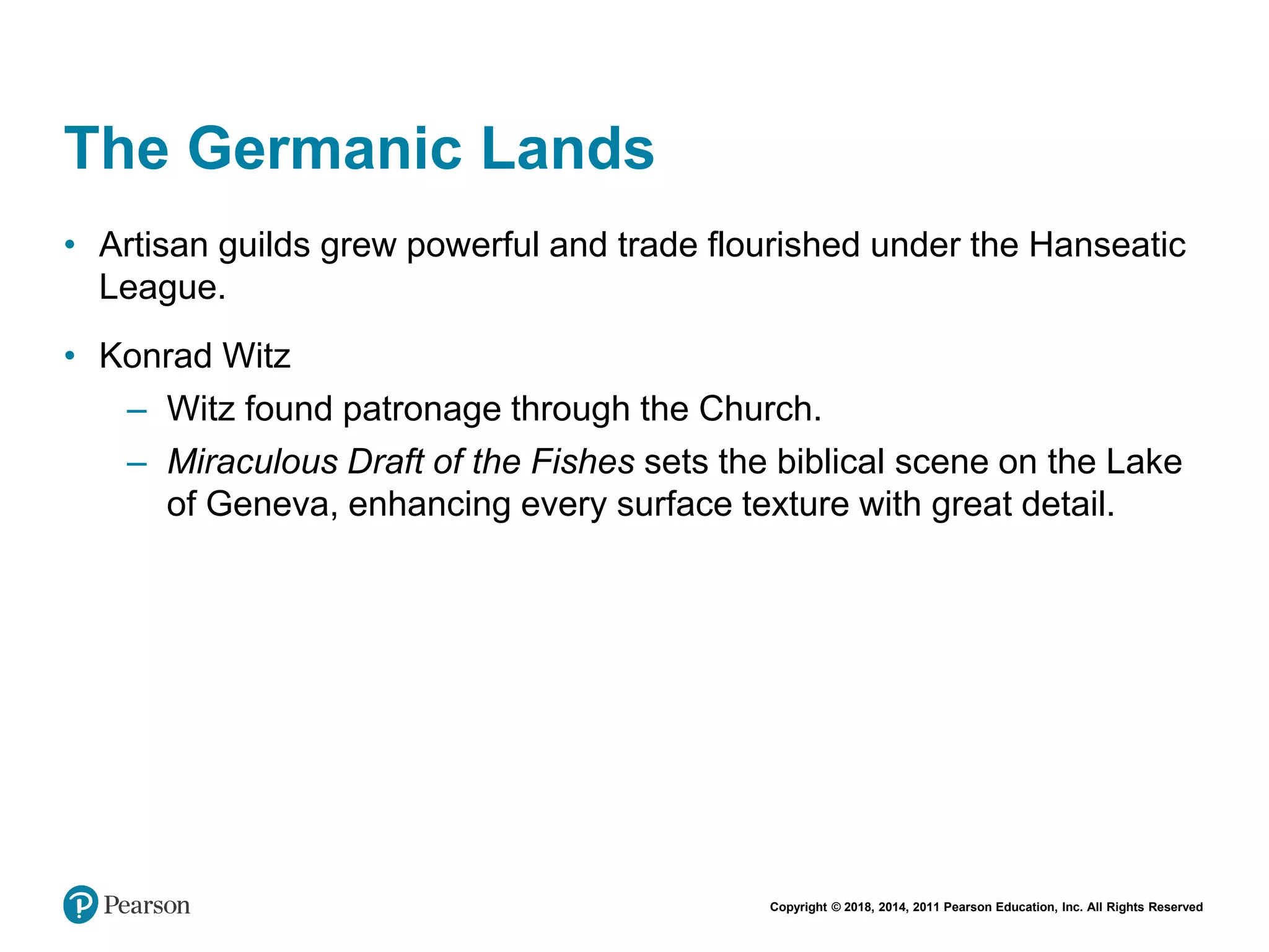 Copyright © 2018, 2014, 2011 Pearson Education, Inc. All Rights Reserved
The Germanic Lands
• Artisan guilds grew powerful and trade flourished under the Hanseatic
League.
• Konrad Witz
– Witz found patronage through the Church.
– Miraculous Draft of the Fishes sets the biblical scene on the Lake
of Geneva, enhancing every surface texture with great detail.
 