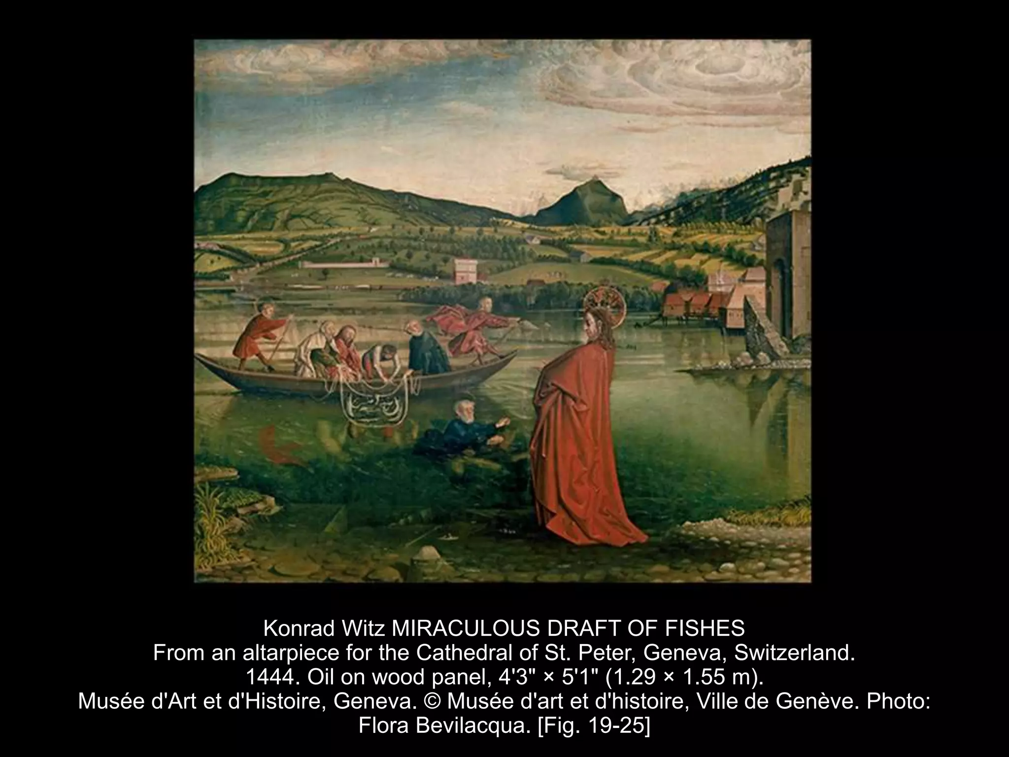 Konrad Witz MIRACULOUS DRAFT OF FISHES
From an altarpiece for the Cathedral of St. Peter, Geneva, Switzerland.
1444. Oil on wood panel, 4'3" × 5'1" (1.29 × 1.55 m).
Musée d'Art et d'Histoire, Geneva. © Musée d'art et d'histoire, Ville de Genève. Photo:
Flora Bevilacqua. [Fig. 19-25]
 