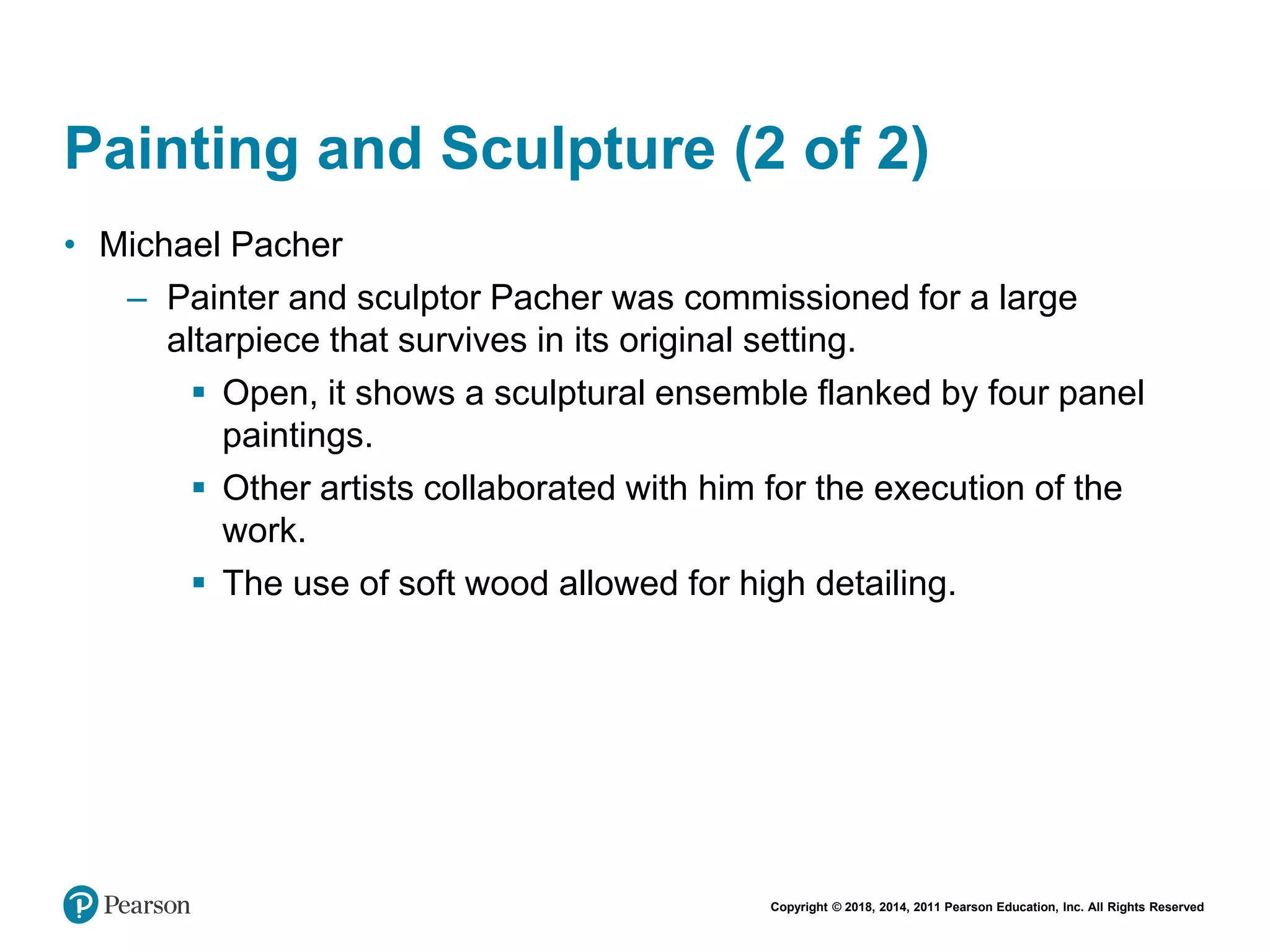 Copyright © 2018, 2014, 2011 Pearson Education, Inc. All Rights Reserved
Painting and Sculpture (2 of 2)
• Michael Pacher
– Painter and sculptor Pacher was commissioned for a large
altarpiece that survives in its original setting.
 Open, it shows a sculptural ensemble flanked by four panel
paintings.
 Other artists collaborated with him for the execution of the
work.
 The use of soft wood allowed for high detailing.
 