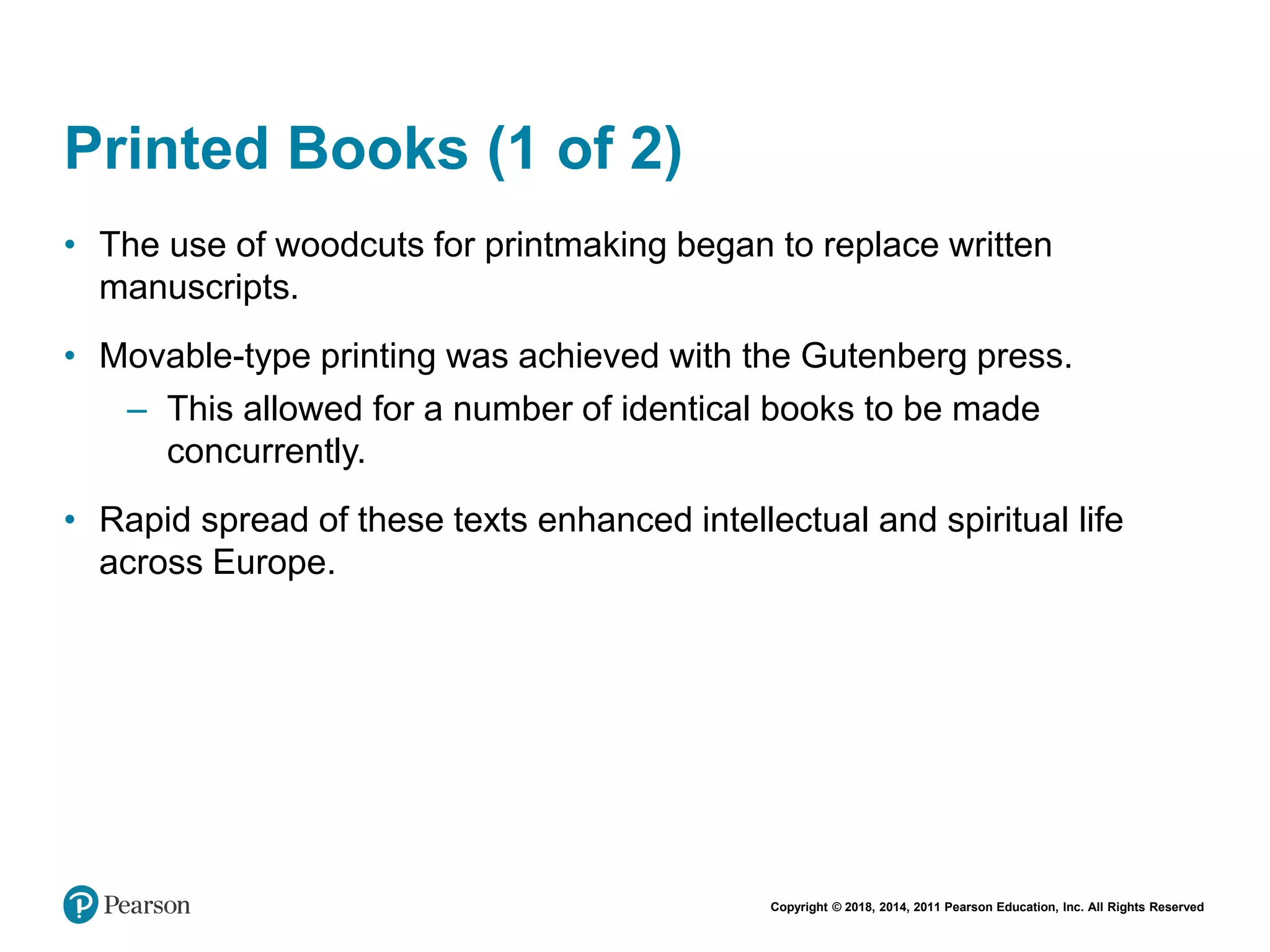 Copyright © 2018, 2014, 2011 Pearson Education, Inc. All Rights Reserved
Printed Books (1 of 2)
• The use of woodcuts for printmaking began to replace written
manuscripts.
• Movable-type printing was achieved with the Gutenberg press.
– This allowed for a number of identical books to be made
concurrently.
• Rapid spread of these texts enhanced intellectual and spiritual life
across Europe.
 
