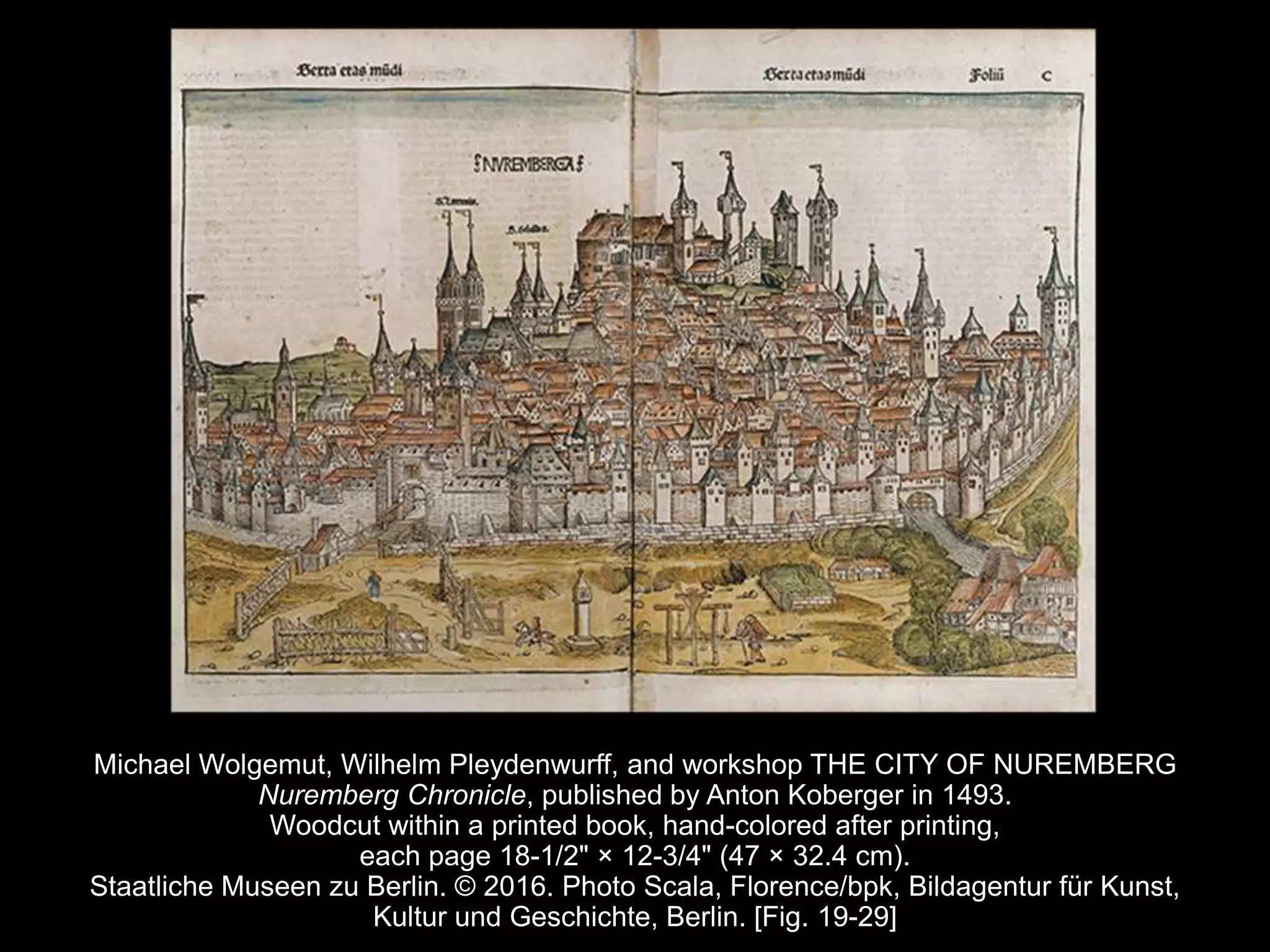 Michael Wolgemut, Wilhelm Pleydenwurff, and workshop THE CITY OF NUREMBERG
Nuremberg Chronicle, published by Anton Koberger in 1493.
Woodcut within a printed book, hand-colored after printing,
each page 18-1/2" × 12-3/4" (47 × 32.4 cm).
Staatliche Museen zu Berlin. © 2016. Photo Scala, Florence/bpk, Bildagentur für Kunst,
Kultur und Geschichte, Berlin. [Fig. 19-29]
 