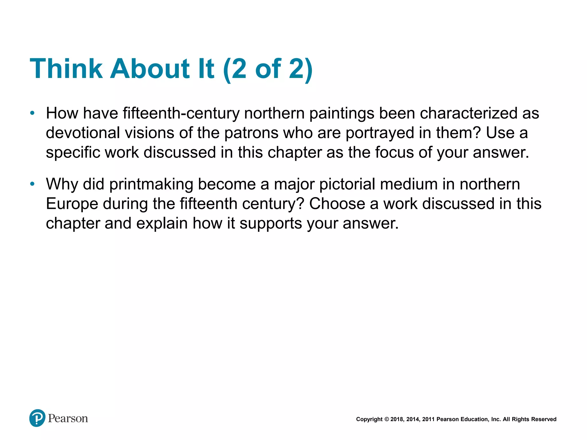 Copyright © 2018, 2014, 2011 Pearson Education, Inc. All Rights Reserved
Think About It (2 of 2)
• How have fifteenth-century northern paintings been characterized as
devotional visions of the patrons who are portrayed in them? Use a
specific work discussed in this chapter as the focus of your answer.
• Why did printmaking become a major pictorial medium in northern
Europe during the fifteenth century? Choose a work discussed in this
chapter and explain how it supports your answer.
 