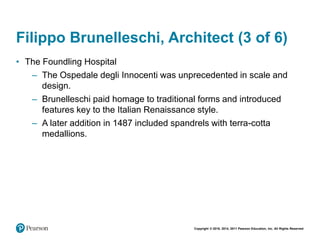 Copyright © 2018, 2014, 2011 Pearson Education, Inc. All Rights Reserved
Filippo Brunelleschi, Architect (3 of 6)
• The Foundling Hospital
– The Ospedale degli Innocenti was unprecedented in scale and
design.
– Brunelleschi paid homage to traditional forms and introduced
features key to the Italian Renaissance style.
– A later addition in 1487 included spandrels with terra-cotta
medallions.
 