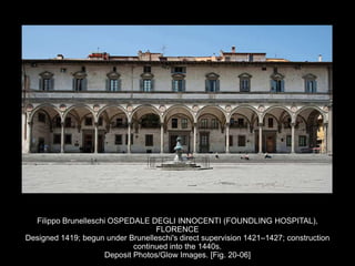 Filippo Brunelleschi OSPEDALE DEGLI INNOCENTI (FOUNDLING HOSPITAL),
FLORENCE
Designed 1419; begun under Brunelleschi's direct supervision 1421–1427; construction
continued into the 1440s.
Deposit Photos/Glow Images. [Fig. 20-06]
 