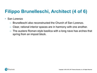 Copyright © 2018, 2014, 2011 Pearson Education, Inc. All Rights Reserved
Filippo Brunelleschi, Architect (4 of 6)
• San Lorenzo
– Brunelleschi also reconstructed the Church of San Lorenzo.
– Clear, rational interior spaces are in harmony with one another.
– The austere Roman-style basilica with a long nave has arches that
spring from an impost block.
 