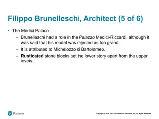 Copyright © 2018, 2014, 2011 Pearson Education, Inc. All Rights Reserved
Filippo Brunelleschi, Architect (5 of 6)
• The Medici Palace
– Brunelleschi had a role in the Palazzo Medici-Riccardi, although it
was said that his model was rejected as too grand.
– It is attributed to Michelozzo di Bartolomeo.
– Rusticated stone blocks set the lower story apart from the upper
levels.
 
