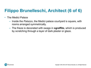 Copyright © 2018, 2014, 2011 Pearson Education, Inc. All Rights Reserved
Filippo Brunelleschi, Architect (6 of 6)
• The Medici Palace
– Inside the Palazzo, the Medici palace courtyard is square, with
rooms arranged symmetrically.
– The frieze is decorated with swags in sgraffito, which is produced
by scratching through a layer of dark plaster or glaze.
 