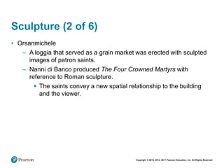 Copyright © 2018, 2014, 2011 Pearson Education, Inc. All Rights Reserved
Sculpture (2 of 6)
• Orsanmichele
– A loggia that served as a grain market was erected with sculpted
images of patron saints.
– Nanni di Banco produced The Four Crowned Martyrs with
reference to Roman sculpture.
 The saints convey a new spatial relationship to the building
and the viewer.
 