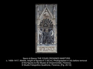 Nanni di Banco THE FOUR CROWNED MARTYRS
c. 1409–1417. Marble, height of figures 6' (1.83 m). Photographed in situ before removal
of the figures to the Museo di Orsanmichele, Florence.
© Studio Fotografico Quattrone, Florence. [Fig. 20-12]
 