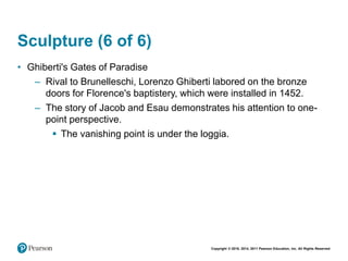 Copyright © 2018, 2014, 2011 Pearson Education, Inc. All Rights Reserved
Sculpture (6 of 6)
• Ghiberti's Gates of Paradise
– Rival to Brunelleschi, Lorenzo Ghiberti labored on the bronze
doors for Florence's baptistery, which were installed in 1452.
– The story of Jacob and Esau demonstrates his attention to one-
point perspective.
 The vanishing point is under the loggia.
 
