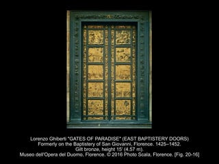Lorenzo Ghiberti "GATES OF PARADISE" (EAST BAPTISTERY DOORS)
Formerly on the Baptistery of San Giovanni, Florence. 1425–1452.
Gilt bronze, height 15' (4.57 m).
Museo dell'Opera del Duomo, Florence. © 2016 Photo Scala, Florence. [Fig. 20-16]
 