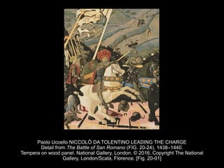Paolo Uccello NICCOLÒ DA TOLENTINO LEADING THE CHARGE
Detail from The Battle of San Romano (FIG. 20-24), 1438–1440.
Tempera on wood panel. National Gallery, London. © 2016. Copyright The National
Gallery, London/Scala, Florence. [Fig. 20-01]
 