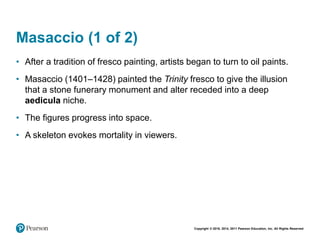 Copyright © 2018, 2014, 2011 Pearson Education, Inc. All Rights Reserved
Masaccio (1 of 2)
• After a tradition of fresco painting, artists began to turn to oil paints.
• Masaccio (1401–1428) painted the Trinity fresco to give the illusion
that a stone funerary monument and alter receded into a deep
aedicula niche.
• The figures progress into space.
• A skeleton evokes mortality in viewers.
 