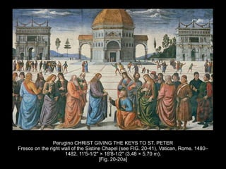Perugino CHRIST GIVING THE KEYS TO ST. PETER
Fresco on the right wall of the Sistine Chapel (see FIG. 20-41), Vatican, Rome. 1480–
1482. 11'5-1/2" × 18'8-1/2" (3.48 × 5.70 m).
[Fig. 20-20a]
 