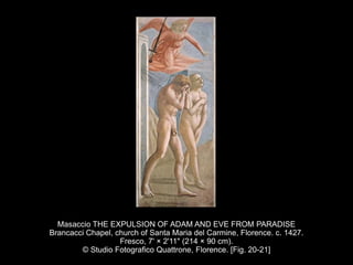 Masaccio THE EXPULSION OF ADAM AND EVE FROM PARADISE
Brancacci Chapel, church of Santa Maria del Carmine, Florence. c. 1427.
Fresco, 7' × 2'11" (214 × 90 cm).
© Studio Fotografico Quattrone, Florence. [Fig. 20-21]
 