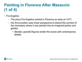 Copyright © 2018, 2014, 2011 Pearson Education, Inc. All Rights Reserved
Painting in Florence After Masaccio
(1 of 4)
• Fra Angelico
– The pious Fra Angelico worked in Florence as early as 1417.
– His Annunciation uses linear perspective to extend the corridor of
the monastery where it was painted into an imagined portico and
garden.
 Slender, graceful figures render the scene with contemporary
details.
 