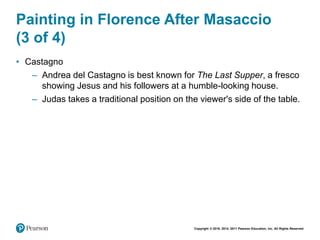 Copyright © 2018, 2014, 2011 Pearson Education, Inc. All Rights Reserved
Painting in Florence After Masaccio
(3 of 4)
• Castagno
– Andrea del Castagno is best known for The Last Supper, a fresco
showing Jesus and his followers at a humble-looking house.
– Judas takes a traditional position on the viewer's side of the table.
 