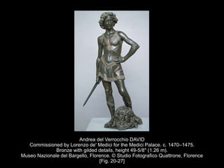 Andrea del Verrocchio DAVID
Commissioned by Lorenzo de' Medici for the Medici Palace. c. 1470–1475.
Bronze with gilded details, height 49-5/8" (1.26 m).
Museo Nazionale del Bargello, Florence. © Studio Fotografico Quattrone, Florence
[Fig. 20-27]
 