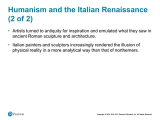 Copyright © 2018, 2014, 2011 Pearson Education, Inc. All Rights Reserved
Humanism and the Italian Renaissance
(2 of 2)
• Artists turned to antiquity for inspiration and emulated what they saw in
ancient Roman sculpture and architecture.
• Italian painters and sculptors increasingly rendered the illusion of
physical reality in a more analytical way than that of northerners.
 