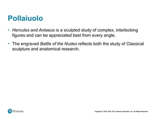 Copyright © 2018, 2014, 2011 Pearson Education, Inc. All Rights Reserved
Pollaiuolo
• Hercules and Antaeus is a sculpted study of complex, interlocking
figures and can be appreciated best from every angle.
• The engraved Battle of the Nudes reflects both the study of Classical
sculpture and anatomical research.
 