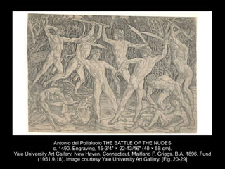 Antonio del Pollaiuolo THE BATTLE OF THE NUDES
c. 1490. Engraving, 15-3/4" × 22-13/16" (40 × 58 cm).
Yale University Art Gallery, New Haven, Connecticut. Maitland F. Griggs, B.A. 1896, Fund
(1951.9.18). Image courtesy Yale University Art Gallery. [Fig. 20-29]
 