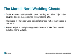 Copyright © 2018, 2014, 2011 Pearson Education, Inc. All Rights Reserved
The Morelli-Nerli Wedding Chests
• Cassoni were chests used to store clothing and other objects in a
couple's bedroom, associated with wedding gifts.
• Marriages in Florence were political alliances rather than based in
romance.
• This example shows paintings with subjects drawn from stories
extolling moral virtues.
 
