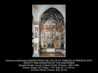Domenico Ghirlandaio SCENES FROM THE LIFE OF ST. FRANCIS; ALTARPIECE WITH
NATIVITY AND ADORATION OF THE SHEPHERDS
Sassetti Chapel, church of Santa Trinità, Florence. 1483–1486.
Fresco, chapel 12'2" deep × 17'2" wide (3.7 × 5.25 m).
© Archivi Alinari, Firenze. [Fig. 20-31]
 