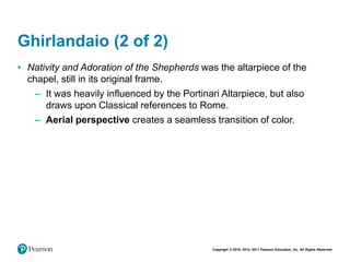Copyright © 2018, 2014, 2011 Pearson Education, Inc. All Rights Reserved
Ghirlandaio (2 of 2)
• Nativity and Adoration of the Shepherds was the altarpiece of the
chapel, still in its original frame.
– It was heavily influenced by the Portinari Altarpiece, but also
draws upon Classical references to Rome.
– Aerial perspective creates a seamless transition of color.
 