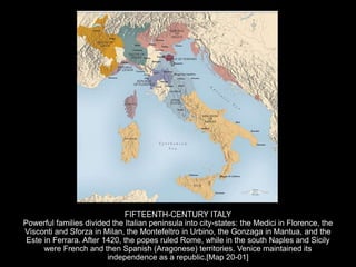FIFTEENTH-CENTURY ITALY
Powerful families divided the Italian peninsula into city-states: the Medici in Florence, the
Visconti and Sforza in Milan, the Montefeltro in Urbino, the Gonzaga in Mantua, and the
Este in Ferrara. After 1420, the popes ruled Rome, while in the south Naples and Sicily
were French and then Spanish (Aragonese) territories. Venice maintained its
independence as a republic.[Map 20-01]
 