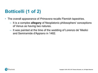 Copyright © 2018, 2014, 2011 Pearson Education, Inc. All Rights Reserved
Botticelli (1 of 2)
• The overall appearance of Primavera recalls Flemish tapestries.
– It is a complex allegory of Neoplatonic philosophers' conceptions
of Venus as having two natures.
– It was painted at the time of the wedding of Lorenzo de' Medici
and Semiramide d'Appiano in 1482.
 