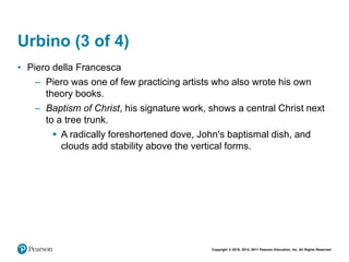 Copyright © 2018, 2014, 2011 Pearson Education, Inc. All Rights Reserved
Urbino (3 of 4)
• Piero della Francesca
– Piero was one of few practicing artists who also wrote his own
theory books.
– Baptism of Christ, his signature work, shows a central Christ next
to a tree trunk.
 A radically foreshortened dove, John's baptismal dish, and
clouds add stability above the vertical forms.
 