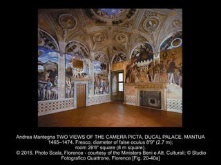 Andrea Mantegna TWO VIEWS OF THE CAMERA PICTA, DUCAL PALACE, MANTUA
1465–1474. Fresco, diameter of false oculus 8'9" (2.7 m);
room 26'6" square (8 m square).
© 2016. Photo Scala, Florence - courtesy of the Ministero Beni e Att. Culturali; © Studio
Fotografico Quattrone, Florence [Fig. 20-40a]
 
