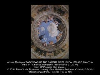 Andrea Mantegna TWO VIEWS OF THE CAMERA PICTA, DUCAL PALACE, MANTUA
1465–1474. Fresco, diameter of false oculus 8'9" (2.7 m);
room 26'6" square (8 m square).
© 2016. Photo Scala, Florence - courtesy of the Ministero Beni e Att. Culturali; © Studio
Fotografico Quattrone, Florence [Fig. 20-40b]
 