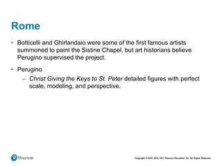 Copyright © 2018, 2014, 2011 Pearson Education, Inc. All Rights Reserved
Rome
• Botticelli and Ghirlandaio were some of the first famous artists
summoned to paint the Sistine Chapel, but art historians believe
Perugino supervised the project.
• Perugino
– Christ Giving the Keys to St. Peter detailed figures with perfect
scale, modeling, and perspective.
 