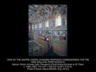 VIEW OF THE SISTINE CHAPEL SHOWING PAINTINGS COMMISSIONED FOR THE
SIDE WALLS BY POPE SIXTUS IV
Vatican, Rome. At lower right, Perugino's Christ Giving the Keys to St. Peter,
c. 1480–1482. 11'5-1/2" × 18'8-1/2" (3.48 × 5.70 m).
Photo © Musei Vaticani/IKONA. [Fig. 20-41]
 