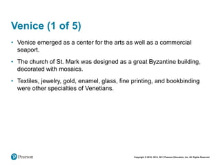 Copyright © 2018, 2014, 2011 Pearson Education, Inc. All Rights Reserved
Venice (1 of 5)
• Venice emerged as a center for the arts as well as a commercial
seaport.
• The church of St. Mark was designed as a great Byzantine building,
decorated with mosaics.
• Textiles, jewelry, gold, enamel, glass, fine printing, and bookbinding
were other specialties of Venetians.
 