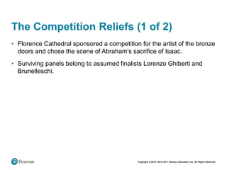 Copyright © 2018, 2014, 2011 Pearson Education, Inc. All Rights Reserved
The Competition Reliefs (1 of 2)
• Florence Cathedral sponsored a competition for the artist of the bronze
doors and chose the scene of Abraham's sacrifice of Isaac.
• Surviving panels belong to assumed finalists Lorenzo Ghiberti and
Brunelleschi.
 