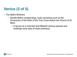 Copyright © 2018, 2014, 2011 Pearson Education, Inc. All Rights Reserved
Venice (3 of 5)
• The Bellini Brothers
– Gentile Bellini created large, lively narratives such as the
Procession of the Relic of the True Cross before the Church of St.
Mark.
 It serves as a reminder that fifteenth-century piazzas and
buildings were sites of ritual ceremony.
 