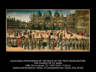 Gentile Bellini PROCESSION OF THE RELIC OF THE TRUE CROSS BEFORE
THE CHURCH OF ST. MARK
1496. Oil on canvas, 12' × 24'5" (3.67 × 7.45 m).
Galleria dell'Accademia, Venice. © Cameraphoto Arte, Venice. [Fig. 20-43]
 