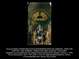 Giovanni Bellini VIRGIN AND CHILD ENTHRONED WITH SS. FRANCIS, JOHN THE
BAPTIST, JOB, DOMINIC, SEBASTIAN, AND LOUIS OF TOULOUSE
Originally commissioned for the chapel of the Hospital of San Giobbe, Venice. c. 1478.
Oil on wood panel, 15'4" × 8'4" (4.67 × 2.54 m). Galleria dell’Accademia, Venice.
© Cameraphoto Arte, Venice. [Fig. 20-44]
 