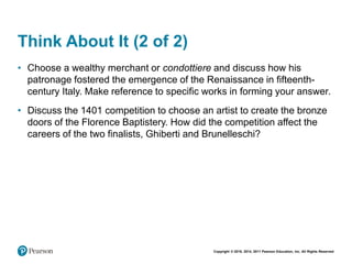 Copyright © 2018, 2014, 2011 Pearson Education, Inc. All Rights Reserved
Think About It (2 of 2)
• Choose a wealthy merchant or condottiere and discuss how his
patronage fostered the emergence of the Renaissance in fifteenth-
century Italy. Make reference to specific works in forming your answer.
• Discuss the 1401 competition to choose an artist to create the bronze
doors of the Florence Baptistery. How did the competition affect the
careers of the two finalists, Ghiberti and Brunelleschi?
 
