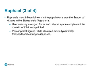 Copyright © 2018, 2014, 2011 Pearson Education, Inc. All Rights Reserved
Raphael (3 of 4)
• Raphael's most influential work in the papal rooms was the School of
Athens in the Stanza della Segnatura.
– Harmoniously arranged forms and rational space complement the
room in which it was painted.
– Philosophical figures, while idealized, have dynamically
foreshortened contrapposto poses.
 