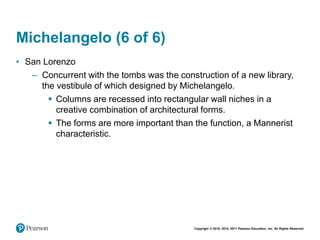 Copyright © 2018, 2014, 2011 Pearson Education, Inc. All Rights Reserved
Michelangelo (6 of 6)
• San Lorenzo
– Concurrent with the tombs was the construction of a new library,
the vestibule of which designed by Michelangelo.
 Columns are recessed into rectangular wall niches in a
creative combination of architectural forms.
 The forms are more important than the function, a Mannerist
characteristic.
 