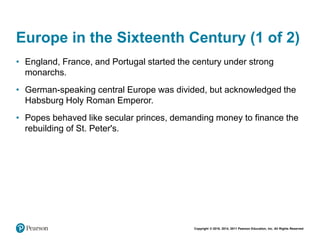 Copyright © 2018, 2014, 2011 Pearson Education, Inc. All Rights Reserved
Europe in the Sixteenth Century (1 of 2)
• England, France, and Portugal started the century under strong
monarchs.
• German-speaking central Europe was divided, but acknowledged the
Habsburg Holy Roman Emperor.
• Popes behaved like secular princes, demanding money to finance the
rebuilding of St. Peter's.
 