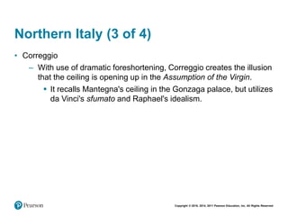 Copyright © 2018, 2014, 2011 Pearson Education, Inc. All Rights Reserved
Northern Italy (3 of 4)
• Correggio
– With use of dramatic foreshortening, Correggio creates the illusion
that the ceiling is opening up in the Assumption of the Virgin.
 It recalls Mantegna's ceiling in the Gonzaga palace, but utilizes
da Vinci's sfumato and Raphael's idealism.
 