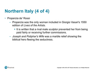 Copyright © 2018, 2014, 2011 Pearson Education, Inc. All Rights Reserved
Northern Italy (4 of 4)
• Properzia de' Rossi
– Properzia was the only woman included in Giorgio Vasari's 1550
edition of Lives of the Artists.
 It is written that a rival male sculptor prevented her from being
paid fairly or receiving further commissions.
– Joseph and Potiphar's Wife was a marble relief showing the
biblical hero fleeing the seductress.
 